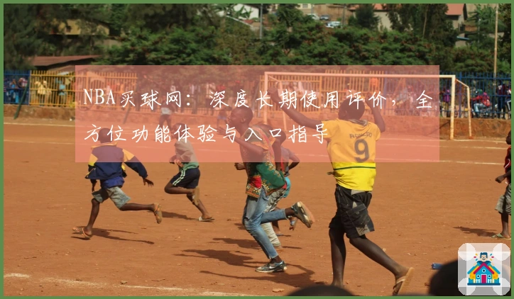 NBA买球网：深度长期使用评价，全方位功能体验与入口指导