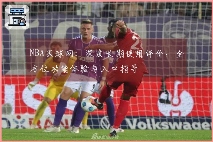 NBA买球网：深度长期使用评价，全方位功能体验与入口指导