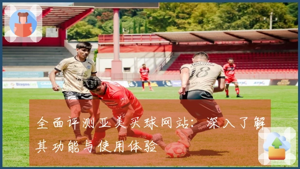 全面评测亚美买球网站：深入了解其功能与使用体验
