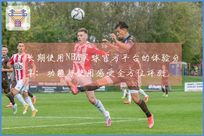 长期使用NBA买球官方平台的体验分享：功能与使用感受全方位评测